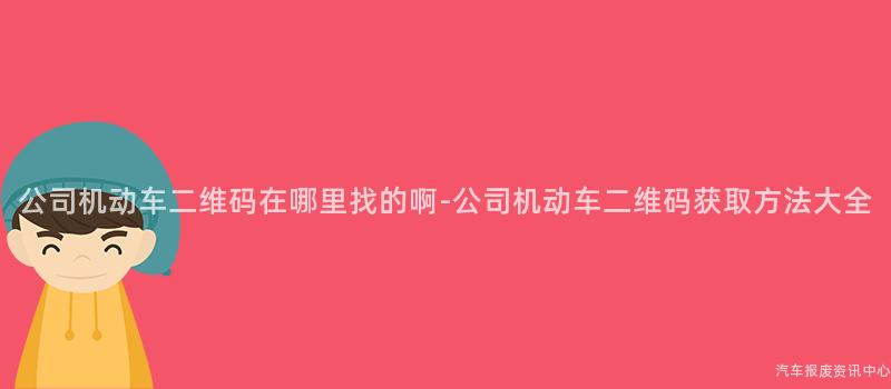 公司机动车二维码在哪里找的啊-公司机动车二维码获取方法大全