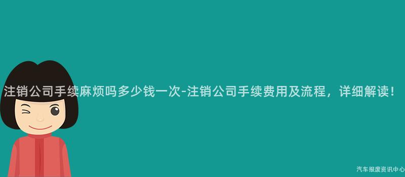 注销公司手续麻烦吗多少钱一次-注销公司手续费用及流程，详细解读！