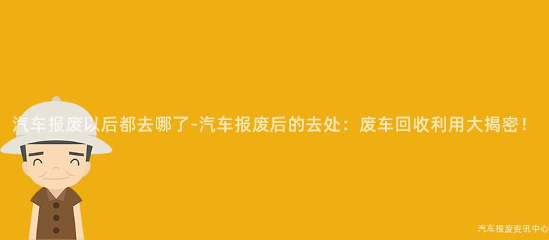 汽车报废以后都去哪了-汽车报废后的去处：废车回收利用大揭密！