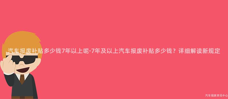 汽车报废补贴多少钱7年以上呢-7年及以上汽车报废补贴多少钱？详细解读新规定