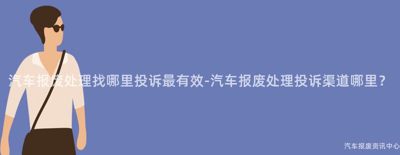 汽车报废处理找哪里投诉最有效-汽车报废处理投诉渠道哪里？