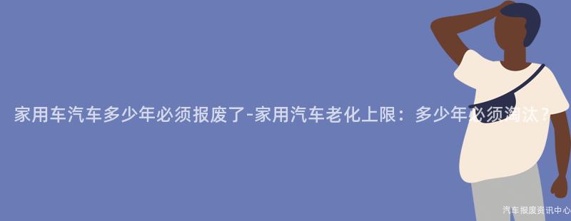 家用车汽车多少年必须报废了-家用汽车老化上限：多少年必须淘汰？