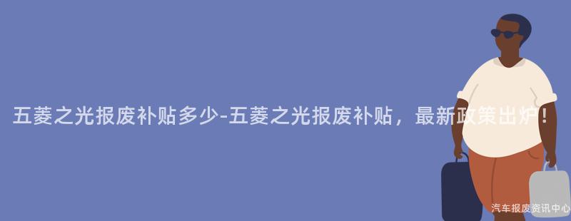 五菱之光报废补贴多少-五菱之光报废补贴，最新政策出炉！