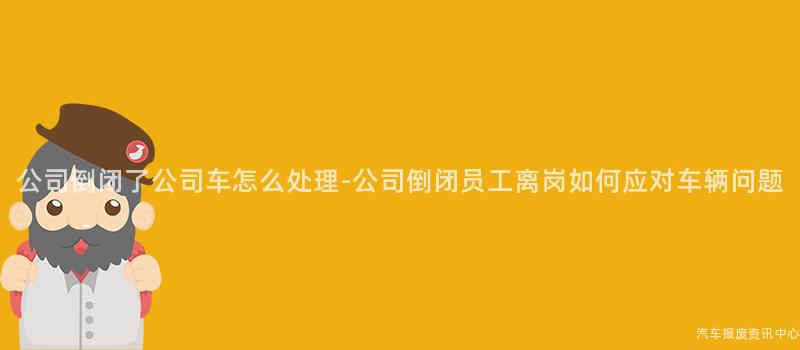 公司倒闭了公司车怎么处理-公司倒闭员工离岗如何应对车辆问题