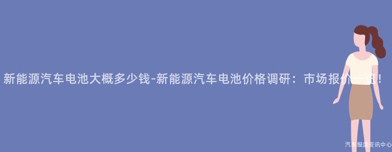 新能源汽车电池大概多少钱-新能源汽车电池价格调研：市场报价一览！