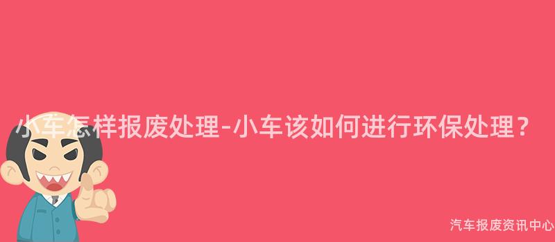 小车怎样报废处理-小车该如何进行环保处理？