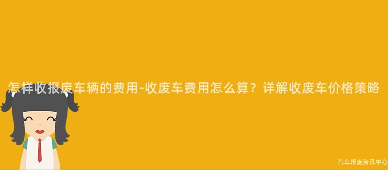 怎样收报废车辆的费用-收废车费用怎么算？详解收废车价格策略