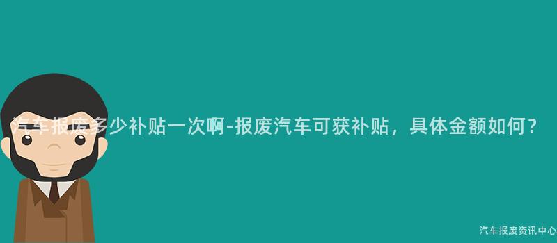 汽车报废多少补贴一次啊-报废汽车可获补贴，具体金额如何？