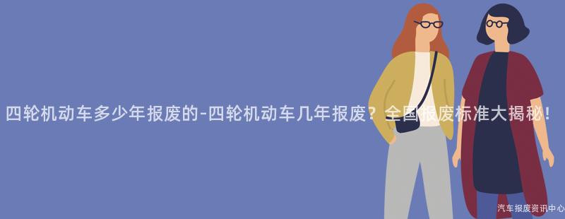 四轮机动车多少年报废的-四轮机动车几年报废？全国报废标准大揭秘！
