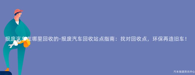 报废汽车在哪里回收的-报废汽车回收站点指南：找对回收点，环保再造旧车！