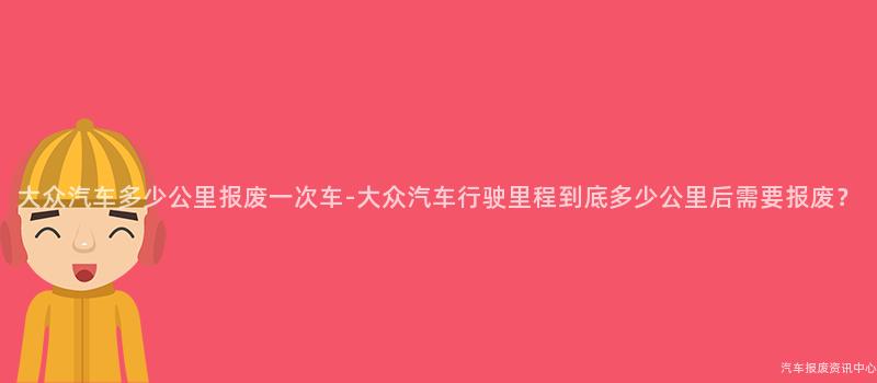 大众汽车多少公里报废一次车-大众汽车行驶里程到底多少公里后需要报废？