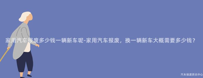 家用汽车报废多少钱一辆新车呢-家用汽车报废，换一辆新车大概需要多少钱？