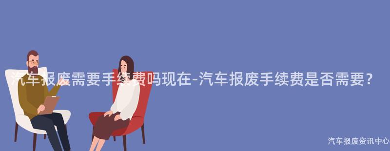 汽车报废需要手续费吗现在-汽车报废手续费是否需要？