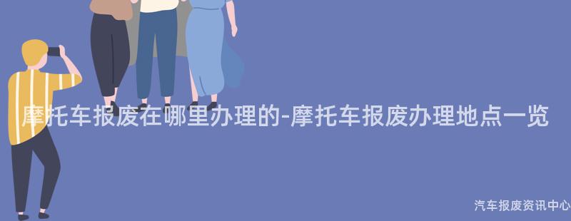摩托车报废在哪里办理的-摩托车报废办理地点一览