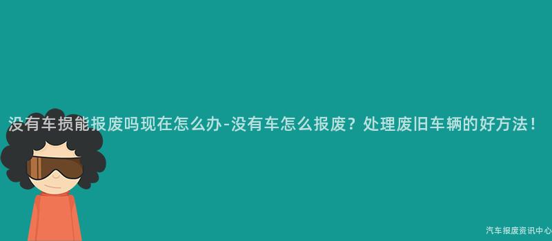 没有车损能报废吗现在怎么办-没有车怎么报废？处理废旧车辆的好方法！