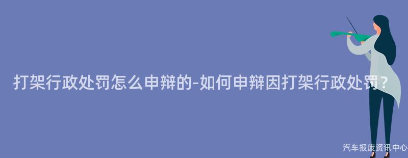 打架行政处罚怎么申辩的-如何申辩因打架行政处罚？