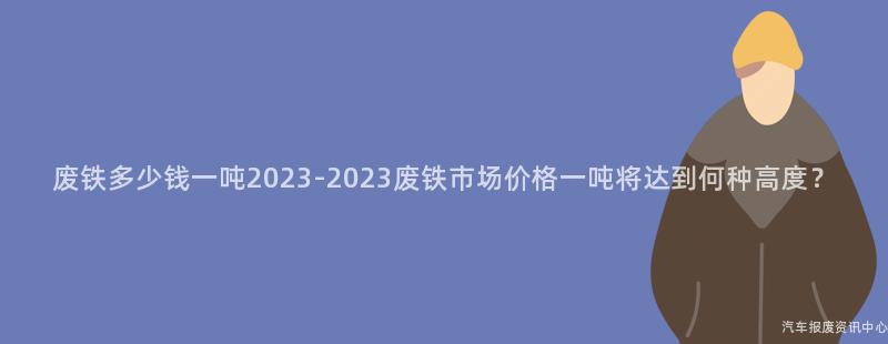 废铁多少钱一吨2023-2023废铁市场价格一吨将达到何种高度？