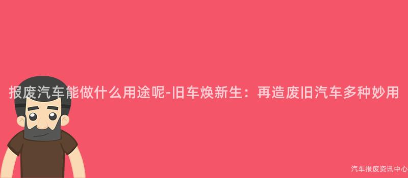 报废汽车能做什么用途呢-旧车焕新生：再造废旧汽车多种妙用