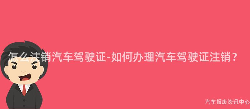 怎么注销汽车驾驶证-如何办理汽车驾驶证注销？