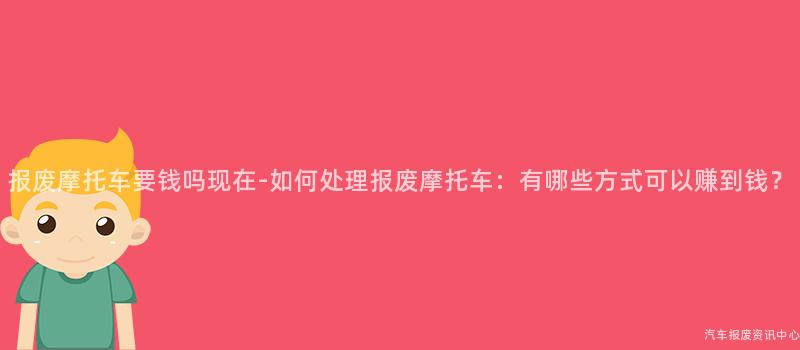 报废摩托车要钱吗现在-如何处理报废摩托车：有哪些方式可以赚到钱？