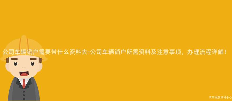 公司车辆销户需要带什么资料去-公司车辆销户所需资料及注意事项，办理流程详解！