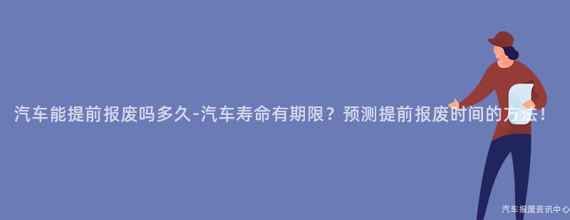 汽车能提前报废吗多久-汽车寿命有期限？预测提前报废时间的方法！