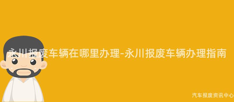 永川报废车辆在哪里办理-永川报废车辆办理指南