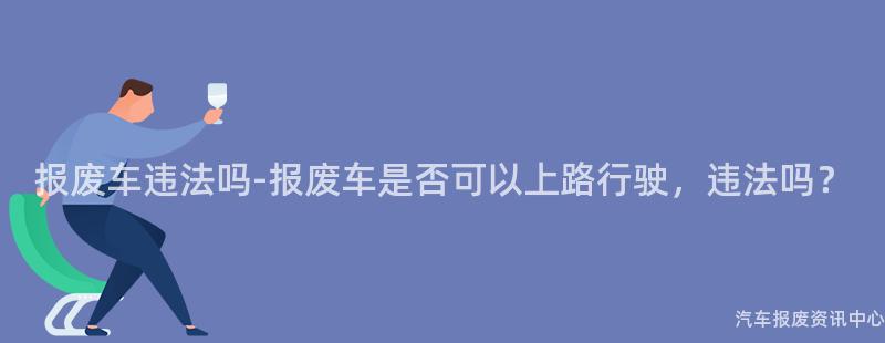 报废车违法吗-报废车是否可以上路行驶，违法吗？