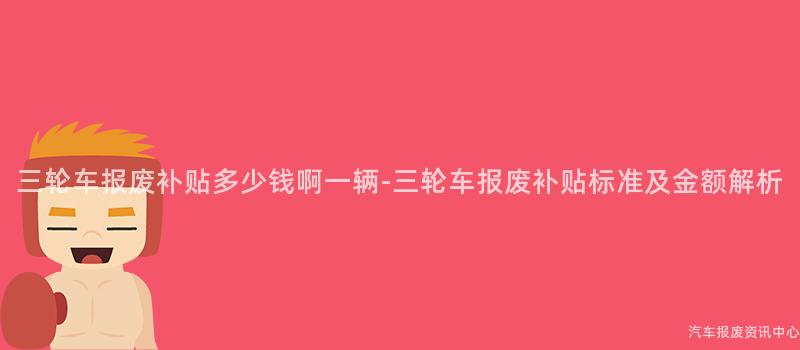 三轮车报废补贴多少钱啊一辆-三轮车报废补贴标准及金额解析