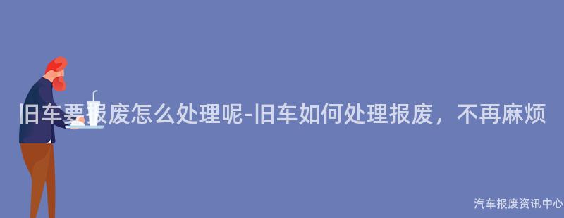 旧车要报废怎么处理呢-旧车如何处理报废，不再麻烦