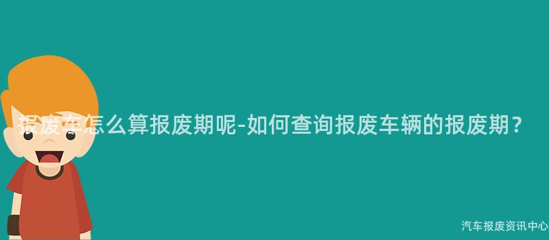 报废车怎么算报废期呢-如何查询报废车辆的报废期？