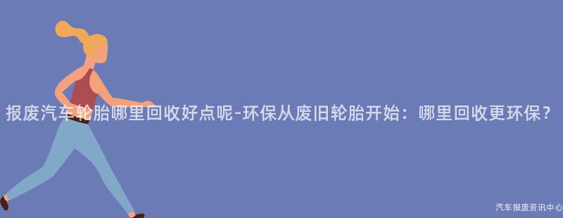 报废汽车轮胎哪里回收好点呢-环保从废旧轮胎开始：哪里回收更环保？