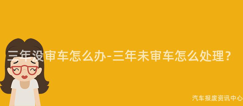 三年没审车怎么办-三年未审车怎么处理？