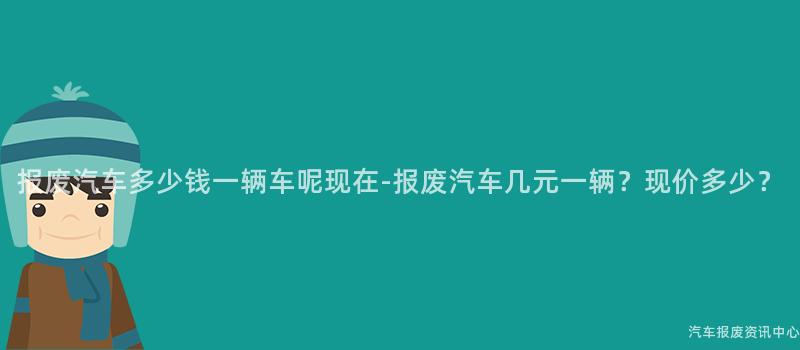 报废汽车多少钱一辆车呢现在-报废汽车几元一辆？现价多少？