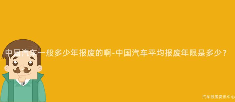中国汽车一般多少年报废的啊-中国汽车平均报废年限是多少？