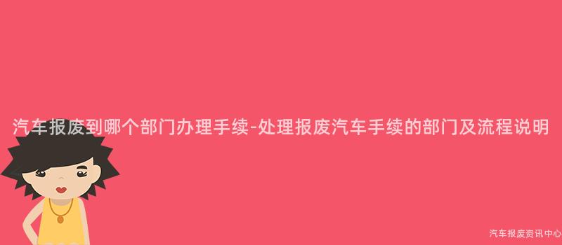 汽车报废到哪个部门办理手续-处理报废汽车手续的部门及流程说明