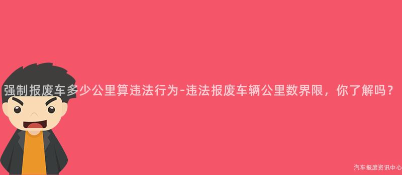 强制报废车多少公里算违法行为-违法报废车辆公里数界限，你了解吗？