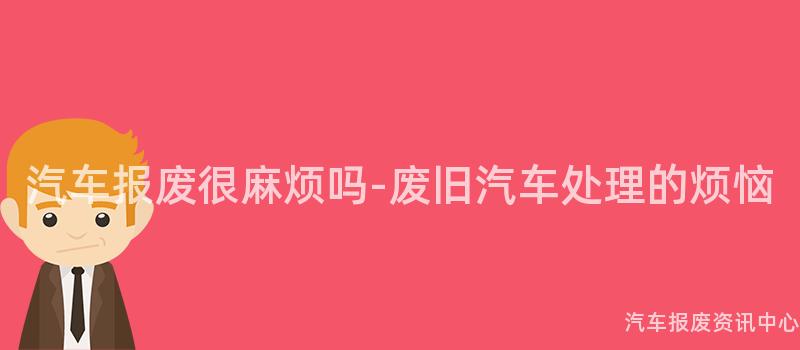 汽车报废很麻烦吗-废旧汽车处理的烦恼