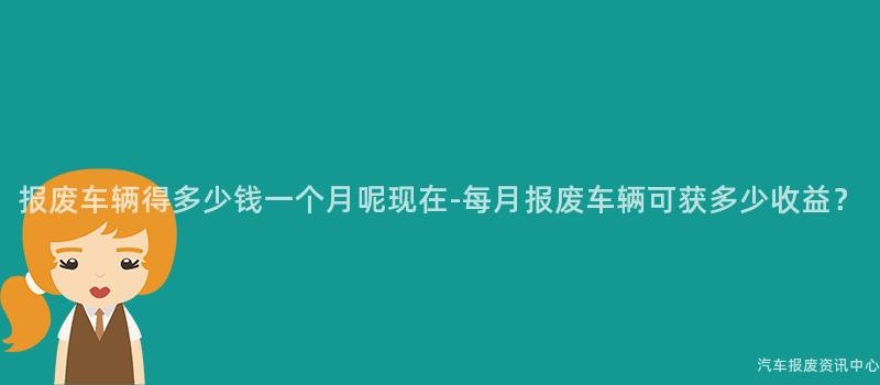 报废车辆得多少钱一个月呢现在-每月报废车辆可获多少收益？