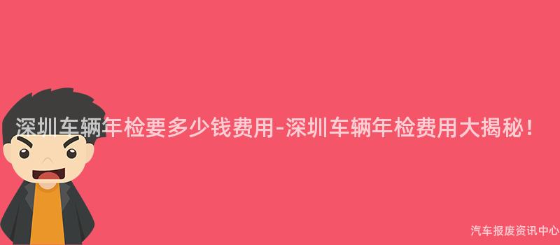 深圳车辆年检要多少钱费用-深圳车辆年检费用大揭秘！