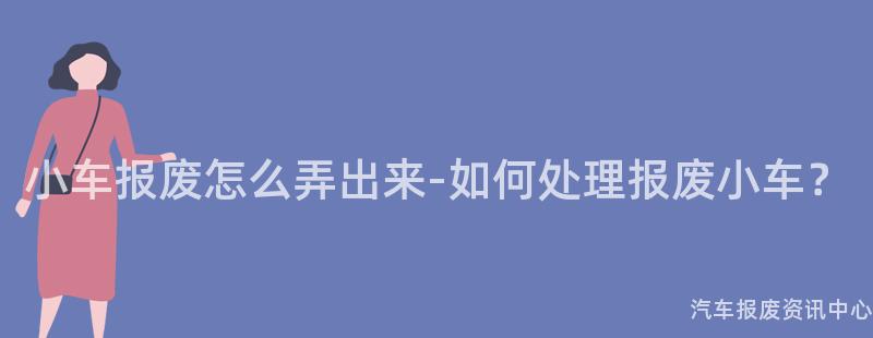 小车报废怎么弄出来-如何处理报废小车？