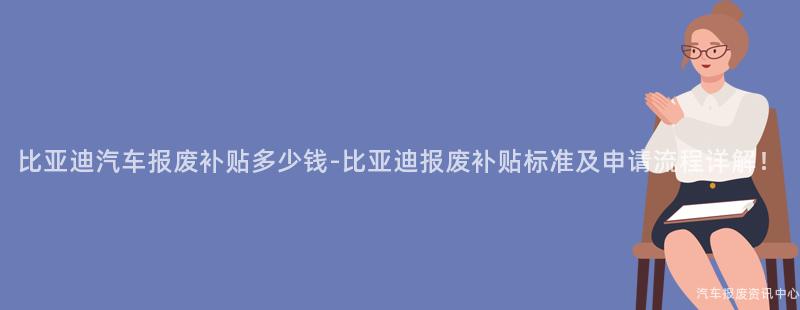 比亚迪汽车报废补贴多少钱-比亚迪报废补贴标准及申请流程详解！