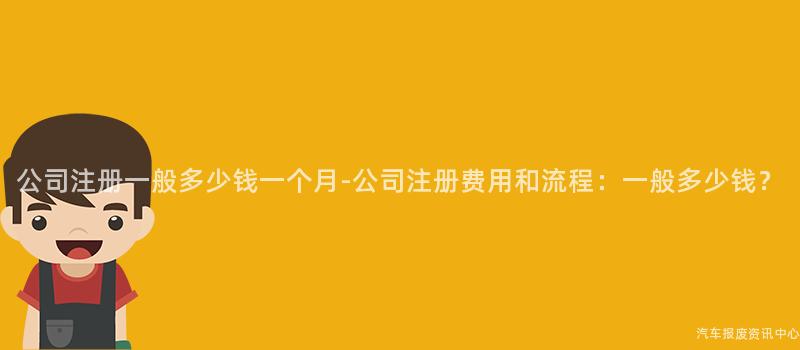 公司注册一般多少钱一个月-公司注册费用和流程：一般多少钱？