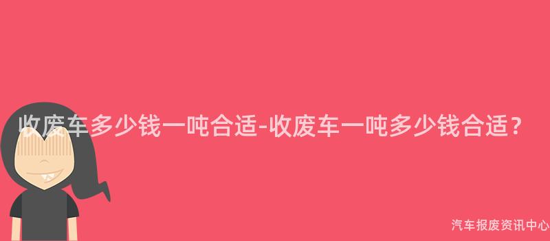 收废车多少钱一吨合适-收废车一吨多少钱合适？