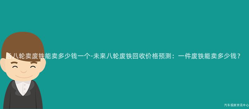 后八轮卖废铁能卖多少钱一个-未来八轮废铁回收价格预测：一件废铁能卖多少钱？