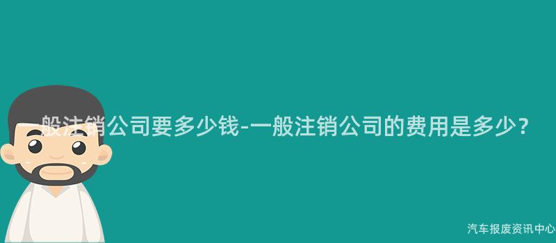 一般注销公司要多少钱-一般注销公司的费用是多少？