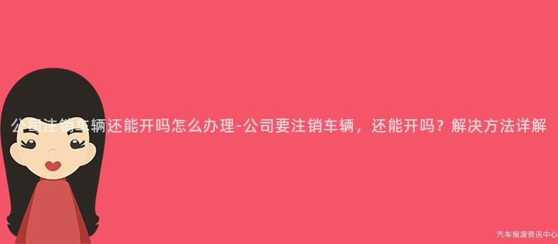 公司注销车辆还能开吗怎么办理-公司要注销车辆，还能开吗？解决方法详解