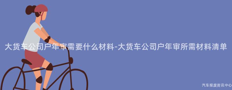 大货车公司户年审需要什么材料-大货车公司户年审所需材料清单