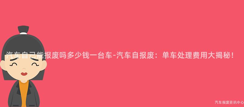汽车自己能报废吗多少钱一台车-汽车自报废：单车处理费用大揭秘！