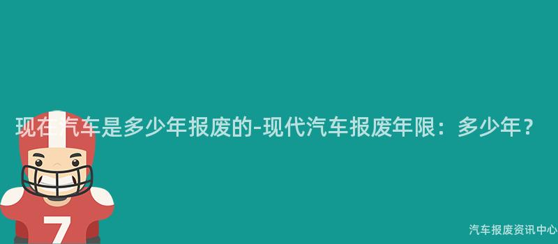 现在汽车是多少年报废的-现代汽车报废年限：多少年？